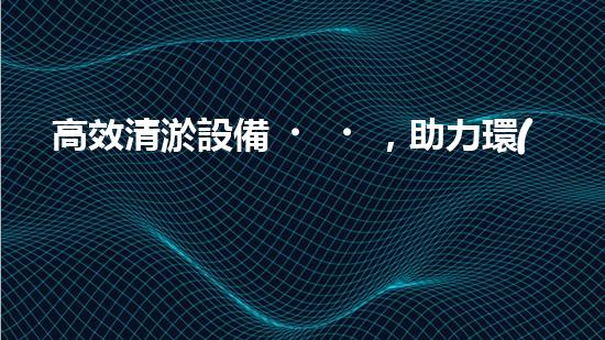 高效清淤設備，助力環(huán)保工程新篇章
